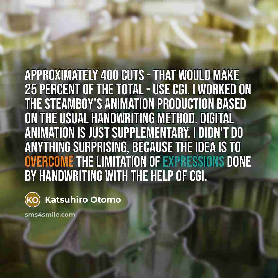 “Approximately 400 cuts - that would make 25 percent of the total - use CGI. I worked on the Steamboy's animation production based on the usual handwriting method. Digital animation is just supplementary. I didn't do anything surprising, because the idea is to overcome the limitation of expressions…” quote by Katsuhiro Otomo