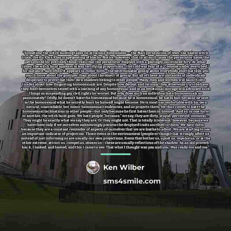 “Sometime the witch hunting takes on atrocious dimensions — the Nazi persecution of Jews, the Salem witch trials, the Ku Klux Klan scapegoating of blacks. Notice, however, that in all such cases the persecutor hates the persecuted for precisely those traits that the persecutor displays with a…” quote by Ken Wilber