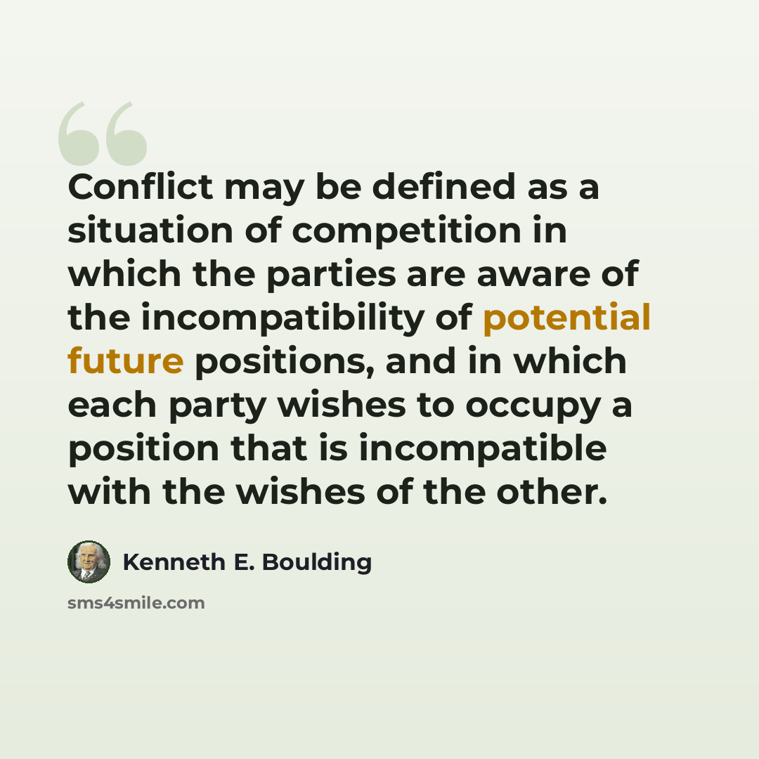 “Conflict may be defined as a situation of competition in which the parties are aware of the incompatibility of potential future positions, and in which each party wishes to occupy a position that is incompatible with the wishes of the other.” quote by Kenneth E. Boulding