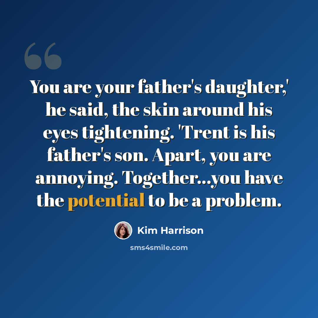 “You are your father's daughter,' he said, the skin around his eyes tightening. 'Trent is his father's son. Apart, you are annoying. Together...you have the potential to be a problem.” quote by Kim Harrison
