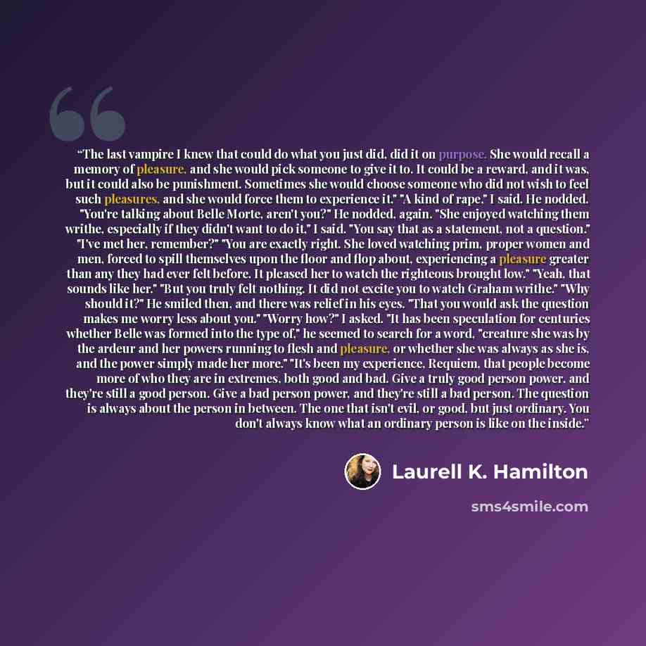 “The last vampire I knew that could do what you just did, did it on purpose. She would recall a memory of pleasure, and she would pick someone to give it to. It could be a reward, and it was, but it could also be punishment. Sometimes she would choose someone who did not wish to feel such…” quote by Laurell K. Hamilton