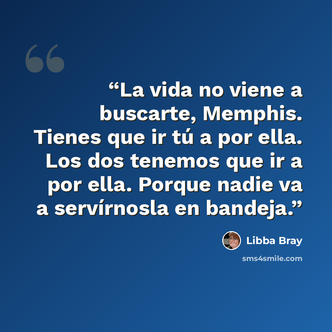 “La vida no viene a buscarte, Memphis. Tienes que ir tú a por ella. Los dos tenemos que ir a por ella. Porque nadie va a servírnosla en bandeja.” quote by Libba Bray