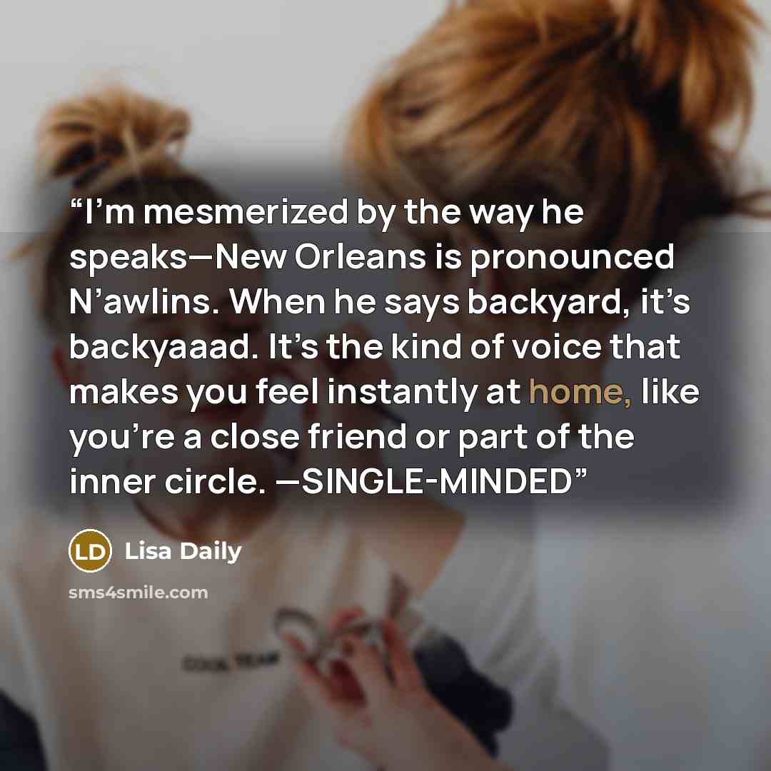 “I’m mesmerized by the way he speaks—New Orleans is pronounced N’awlins. When he says backyard, it’s backyaaad. It’s the kind of voice that makes you feel instantly at home, like you’re a close friend or part of the inner circle. —SINGLE-MINDED” quote by Lisa Daily