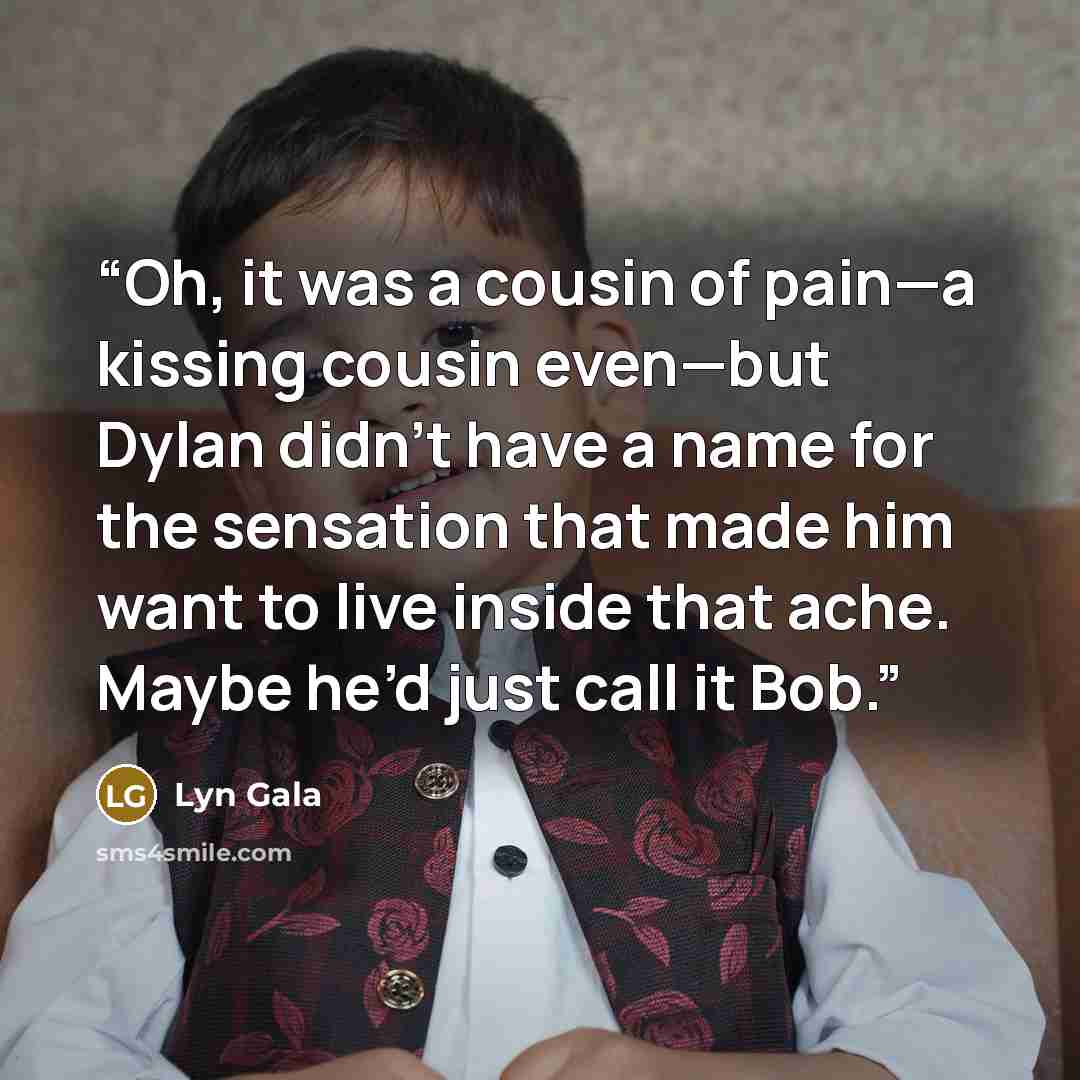 “Oh, it was a cousin of pain—a kissing cousin even—but Dylan didn’t have a name for the sensation that made him want to live inside that ache. Maybe he’d just call it Bob.” quote by Lyn Gala