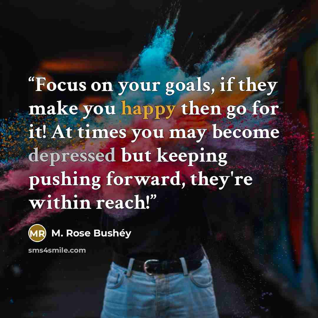 “Focus on your goals, if they make you happy then go for it! At times you may become depressed but keeping pushing forward, they're within reach!” quote by M. Rose Bushéy