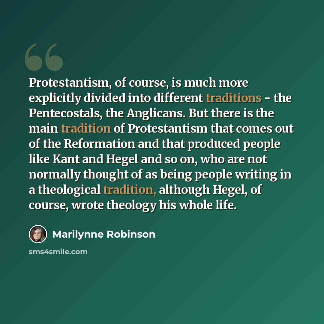 “Protestantism, of course, is much more explicitly divided into different traditions - the Pentecostals, the Anglicans. But there is the main tradition of Protestantism that comes out of the Reformation and that produced people like Kant and Hegel and so on, who are not normally thought of as being…” quote by Marilynne Robinson