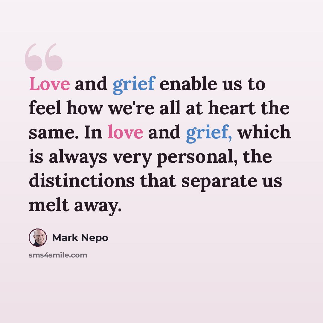 “Love and grief enable us to feel how we're all at heart the same. In love and grief, which is always very personal, the distinctions that separate us melt away.” quote by Mark Nepo
