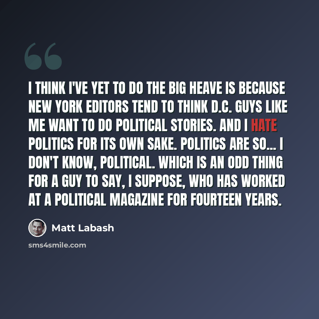 “I think I've yet to do the big heave is because New York editors tend to think D.C. guys like me want to do political stories. And I hate politics for its own sake. Politics are so... I don't know, political. Which is an odd thing for a guy to say, I suppose, who has worked at a political magazine…” quote by Matt Labash