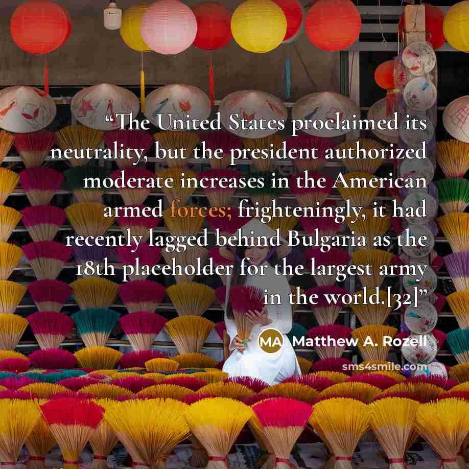 “The United States proclaimed its neutrality, but the president authorized moderate increases in the American armed forces; frighteningly, it had recently lagged behind Bulgaria as the 18th placeholder for the largest army in the world.[32]” quote by Matthew A. Rozell