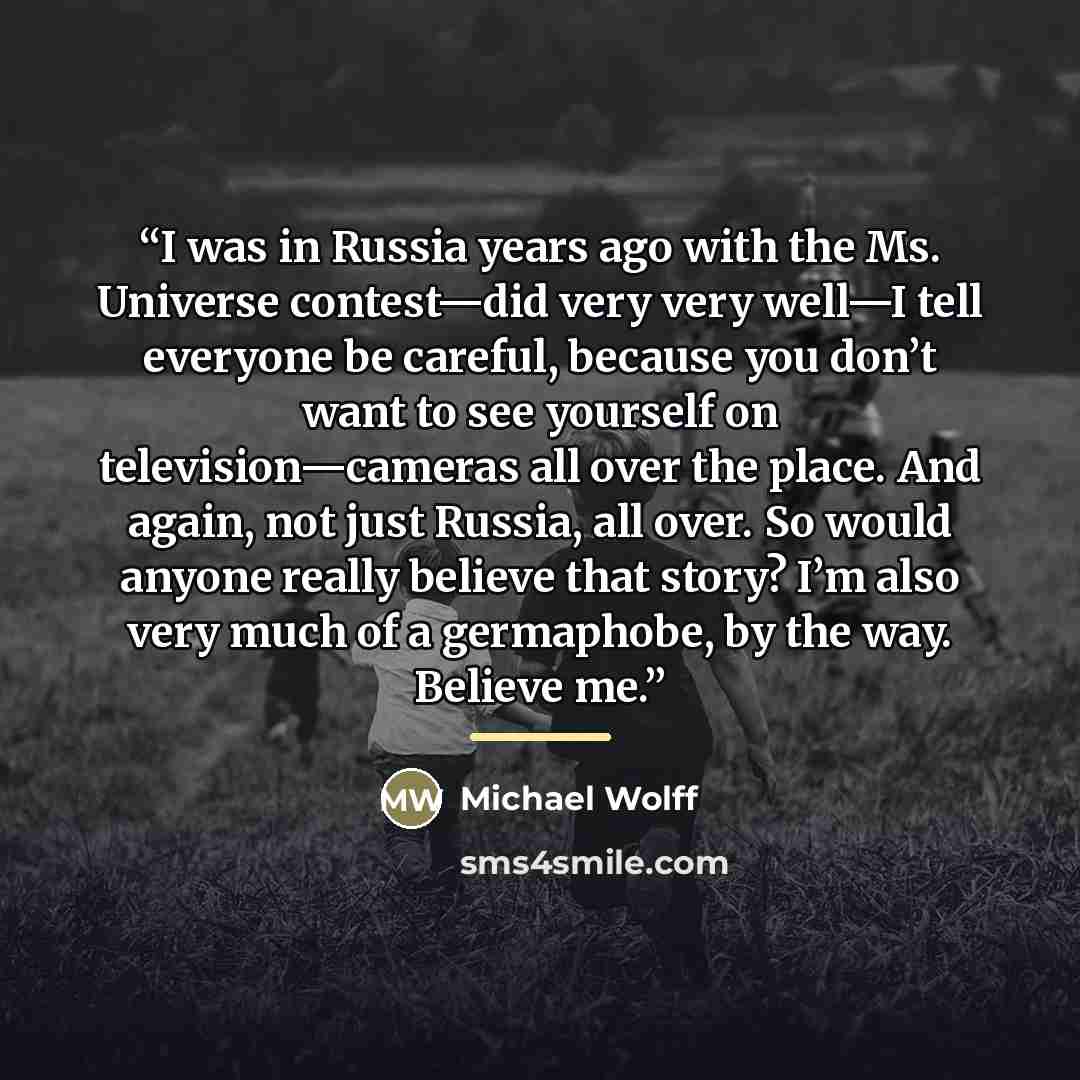 “I was in Russia years ago with the Ms. Universe contest—did very very well—I tell everyone be careful, because you don’t want to see yourself on television—cameras all over the place. And again, not just Russia, all over. So would anyone really believe that story? I’m also very much of a…” quote by Michael Wolff