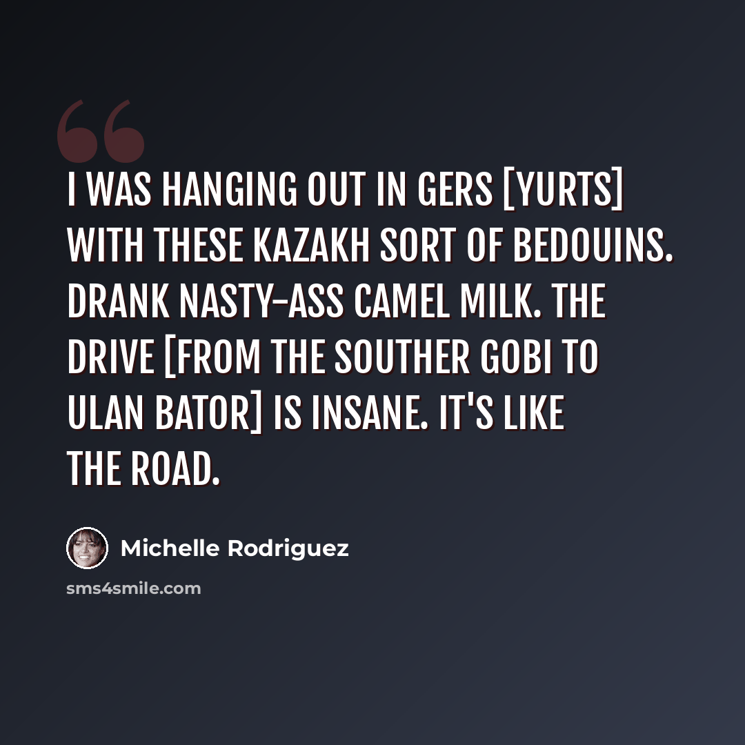 “I was hanging out in gers [yurts] with these Kazakh sort of Bedouins. Drank nasty-ass camel milk. The drive [from the Souther Gobi to Ulan Bator] is insane. It's like The Road.” quote by Michelle Rodriguez