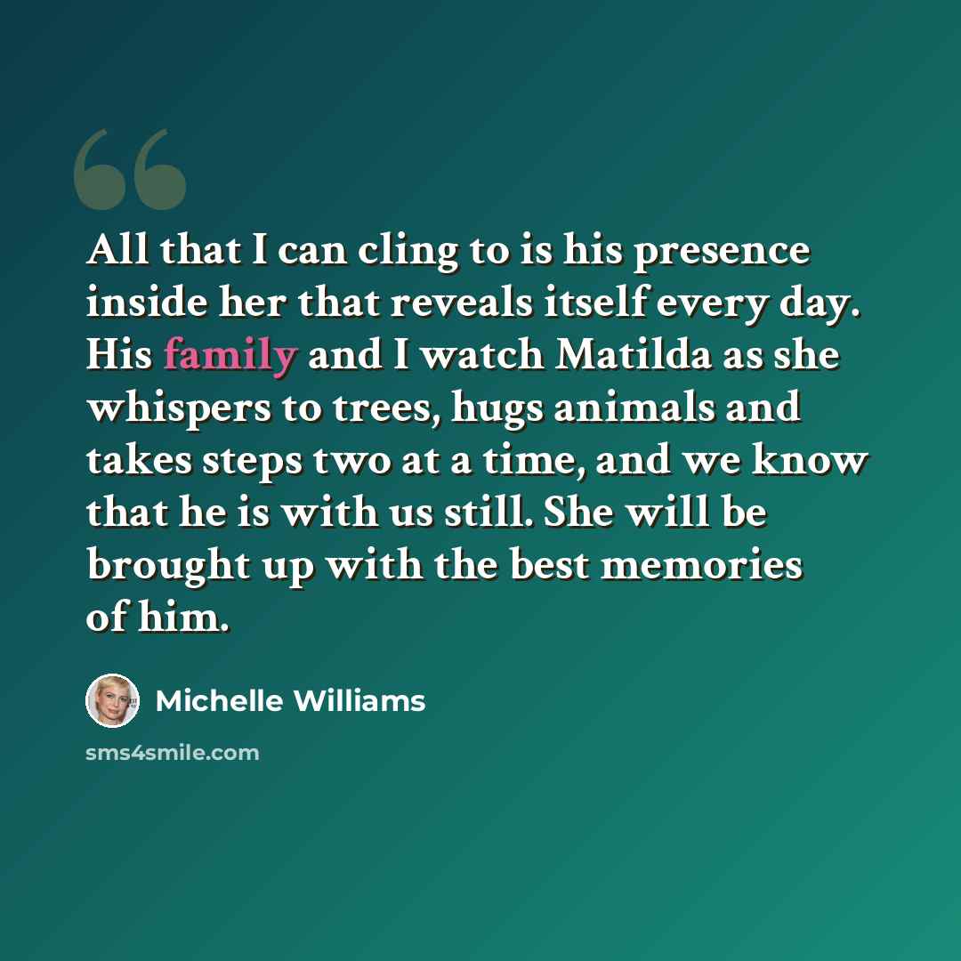 “All that I can cling to is his presence inside her that reveals itself every day. His family and I watch Matilda as she whispers to trees, hugs animals and takes steps two at a time, and we know that he is with us still. She will be brought up with the best memories of him.” quote by Michelle Williams