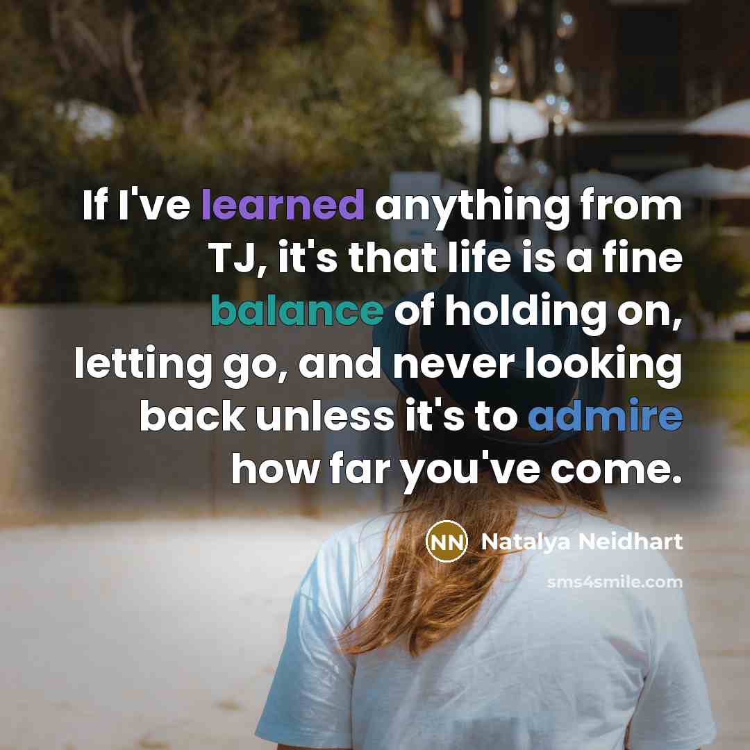 “If I've learned anything from TJ, it's that life is a fine balance of holding on, letting go, and never looking back unless it's to admire how far you've come.” quote by Natalya Neidhart