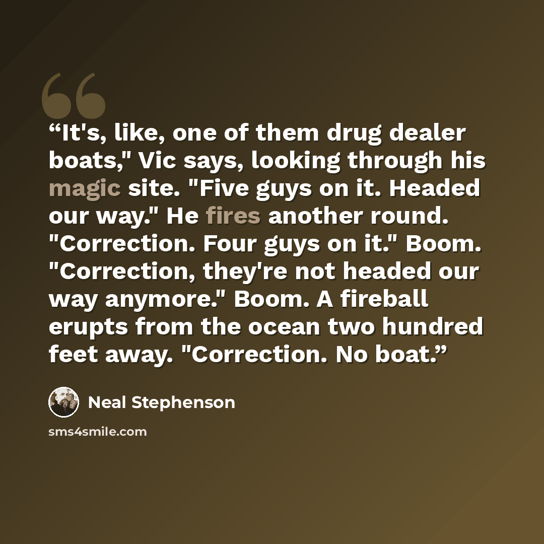 “It's, like, one of them drug dealer boats," Vic says, looking through his magic site. "Five guys on it. Headed our way." He fires another round. "Correction. Four guys on it." Boom. "Correction, they're not headed our way anymore." Boom. A fireball erupts from the ocean two hundred feet away…” quote by Neal Stephenson