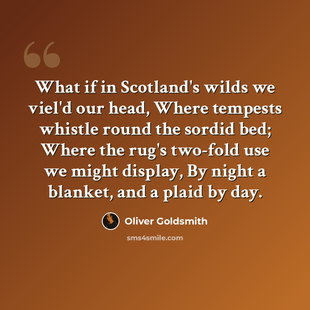 “What if in Scotland's wilds we viel'd our head, Where tempests whistle round the sordid bed; Where the rug's two-fold use we might display, By night a blanket, and a plaid by day.” quote by Oliver Goldsmith