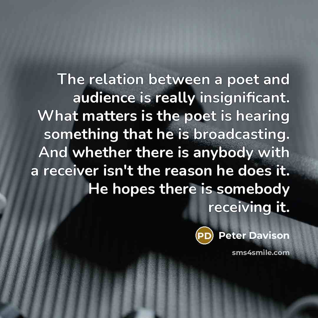 “The relation between a poet and audience is really insignificant. What matters is the poet is hearing something that he is broadcasting. And whether there is anybody with a receiver isn't the reason he does it. He hopes there is somebody receiving it.” quote by Peter Davison