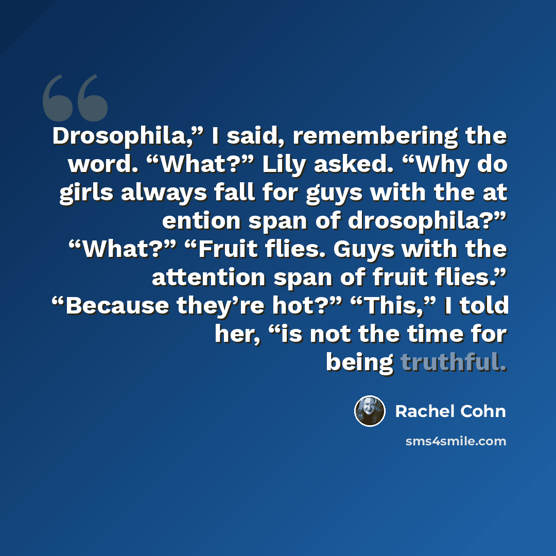 “Drosophila,” I said, remembering the word. “What?” Lily asked. “Why do girls always fall for guys with the at ention span of drosophila?” “What?” “Fruit flies. Guys with the attention span of fruit flies.” “Because they’re hot?” “This,” I told her, “is not the time for being truthful.” quote by Rachel Cohn