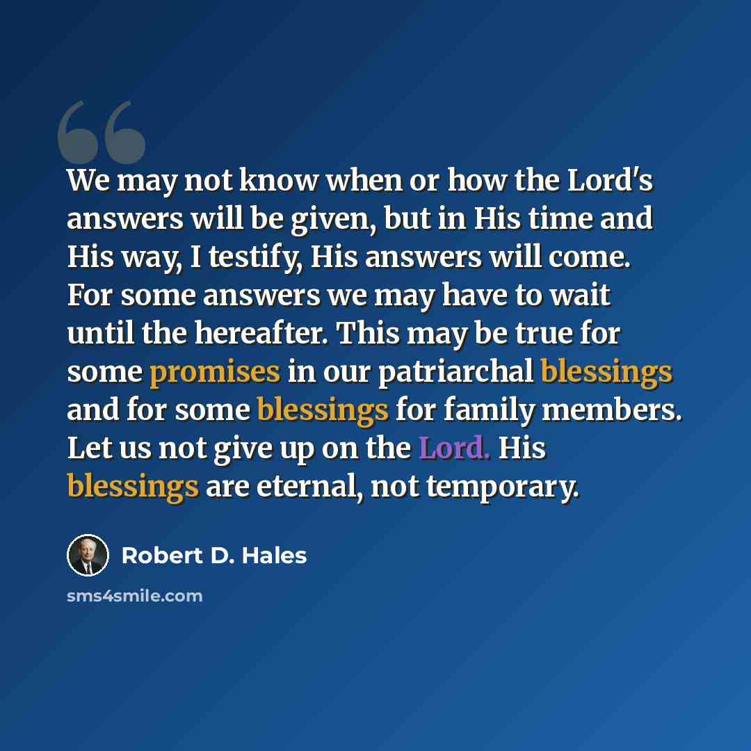 “We may not know when or how the Lord's answers will be given, but in His time and His way, I testify, His answers will come. For some answers we may have to wait until the hereafter. This may be true for some promises in our patriarchal blessings and for some blessings for family members. Let us…” quote by Robert D. Hales