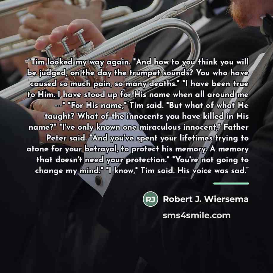 “Tim looked my way again. "And how to you think you will be judged, on the day the trumpet sounds? You who have caused so much pain, so many deaths." "I have been true to Him. I have stood up for His name when all around me ---" "For His name," Tim said. "But what of what He taught? What of the…” quote by Robert J. Wiersema
