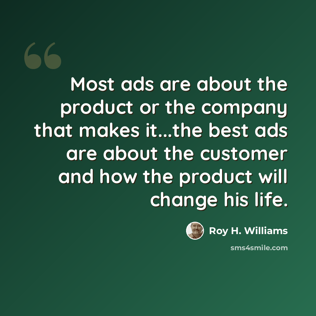 “Most ads are about the product or the company that makes it...the best ads are about the customer and how the product will change his life.” quote by Roy H. Williams