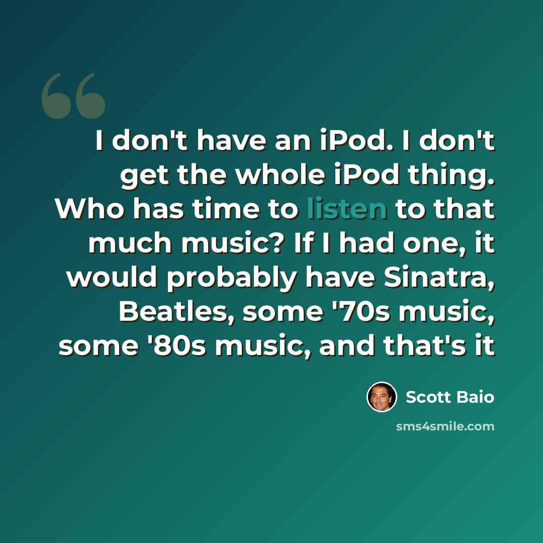 “I don't have an iPod. I don't get the whole iPod thing. Who has time to listen to that much music? If I had one, it would probably have Sinatra, Beatles, some '70s music, some '80s music, and that's it” quote by Scott Baio