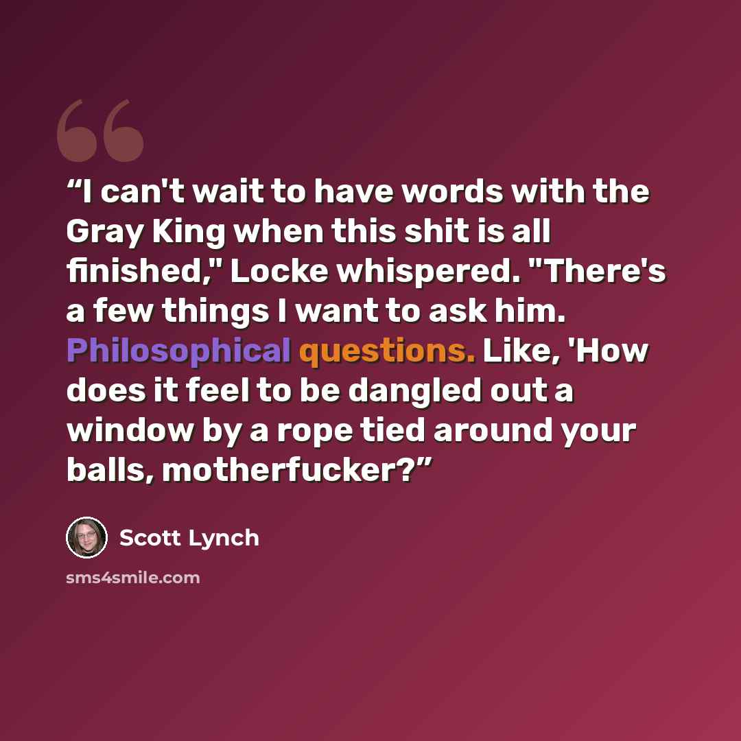 “I can't wait to have words with the Gray King when this shit is all finished," Locke whispered. "There's a few things I want to ask him. Philosophical questions. Like, 'How does it feel to be dangled out a window by a rope tied around your balls, motherfucker?” quote by Scott Lynch