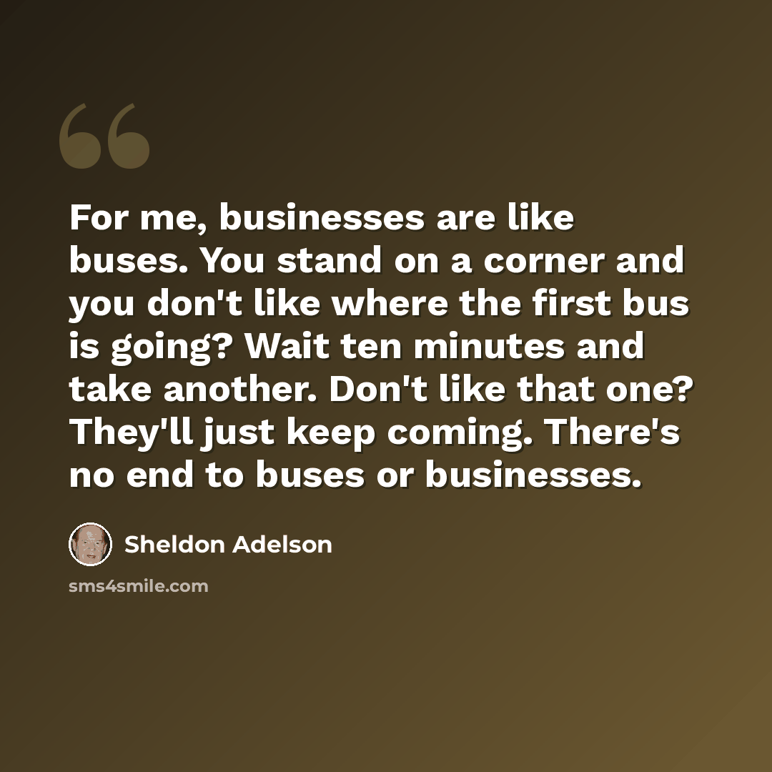 “For me, businesses are like buses. You stand on a corner and you don't like where the first bus is going? Wait ten minutes and take another. Don't like that one? They'll just keep coming. There's no end to buses or businesses.” quote by Sheldon Adelson