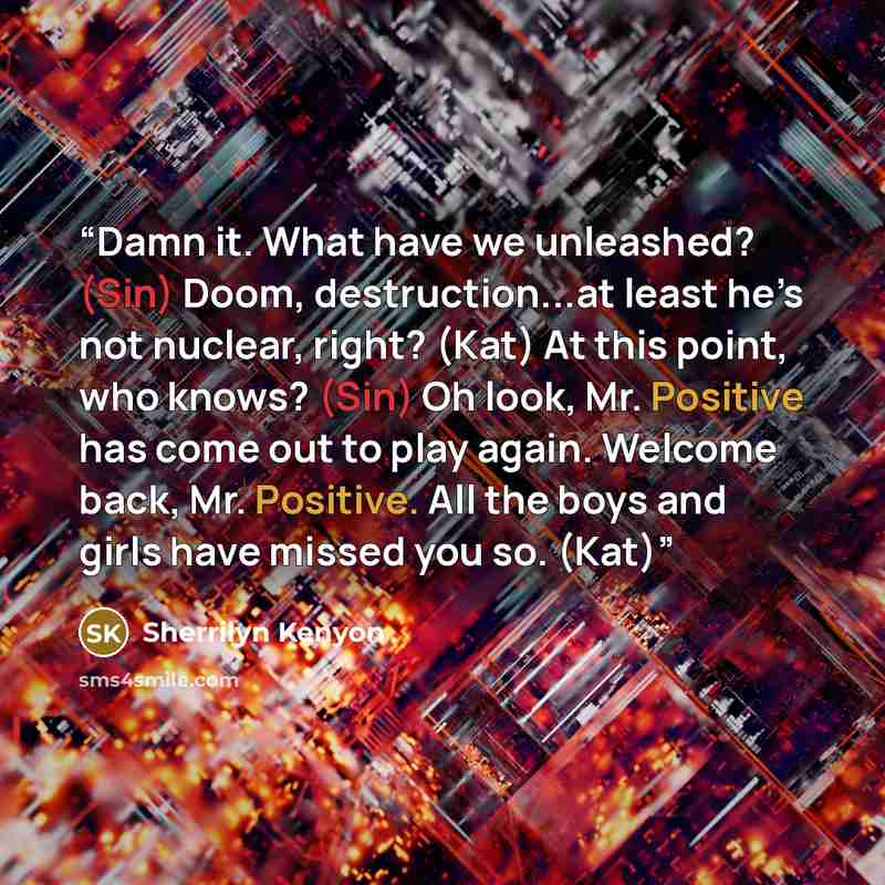 “Damn it. What have we unleashed? (Sin) Doom, destruction...at least he’s not nuclear, right? (Kat) At this point, who knows? (Sin) Oh look, Mr. Positive has come out to play again. Welcome back, Mr. Positive. All the boys and girls have missed you so. (Kat)” quote by Sherrilyn Kenyon