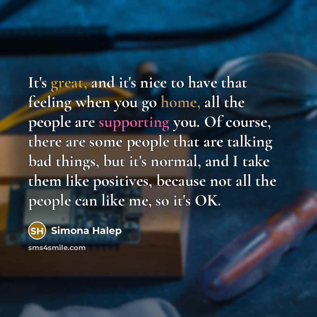 “It's great, and it's nice to have that feeling when you go home, all the people are supporting you. Of course, there are some people that are talking bad things, but it's normal, and I take them like positives, because not all the people can like me, so it's OK.” quote by Simona Halep