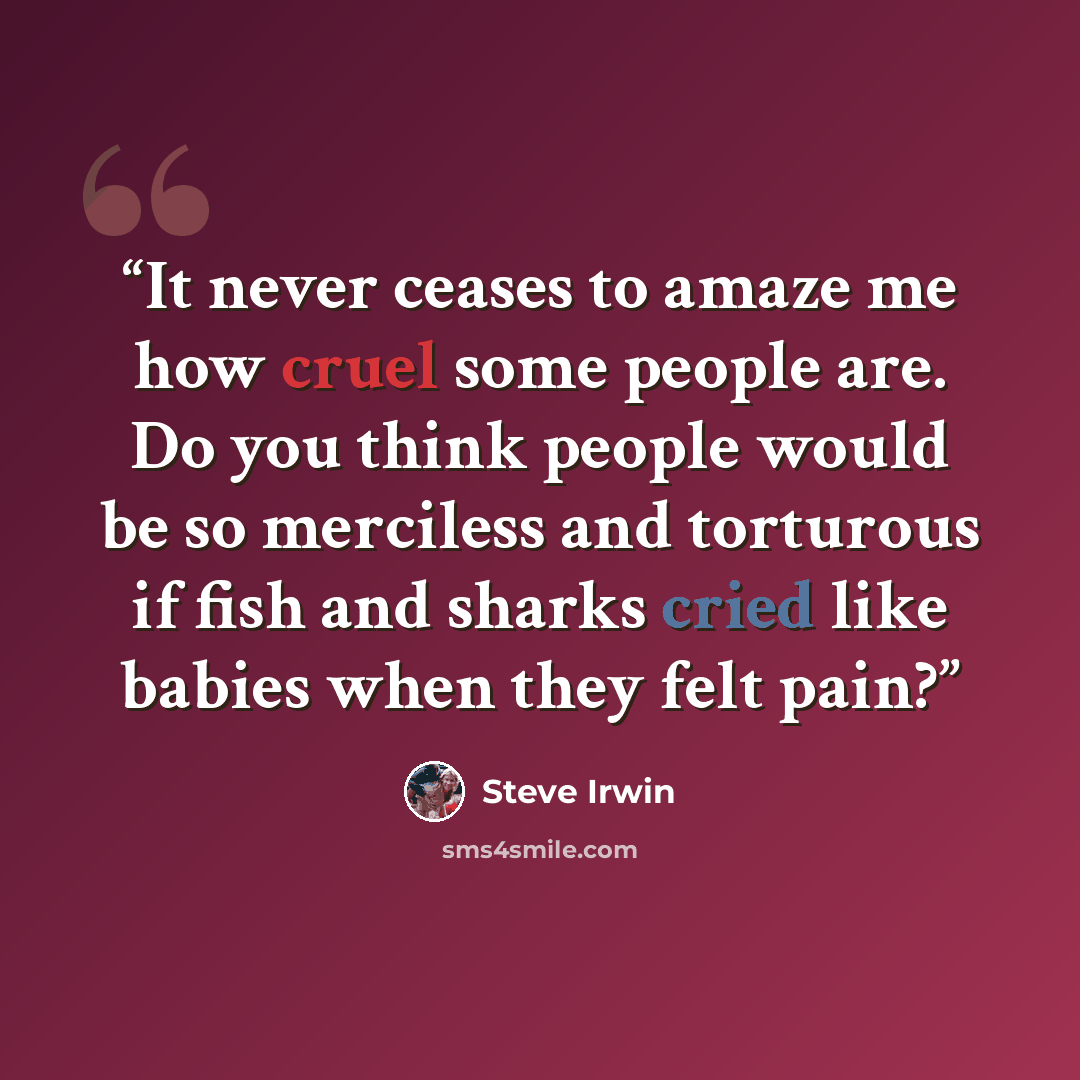 “It never ceases to amaze me how cruel some people are. Do you think people would be so merciless and torturous if fish and sharks cried like babies when they felt pain?” quote by Steve Irwin