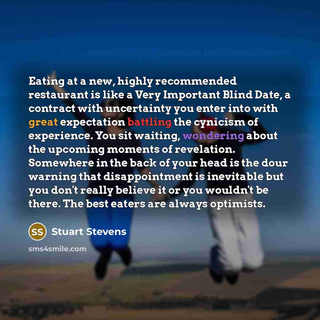 “Eating at a new, highly recommended restaurant is like a Very Important Blind Date, a contract with uncertainty you enter into with great expectation battling the cynicism of experience. You sit waiting, wondering about the upcoming moments of revelation. Somewhere in the back of your head is the…” quote by Stuart Stevens
