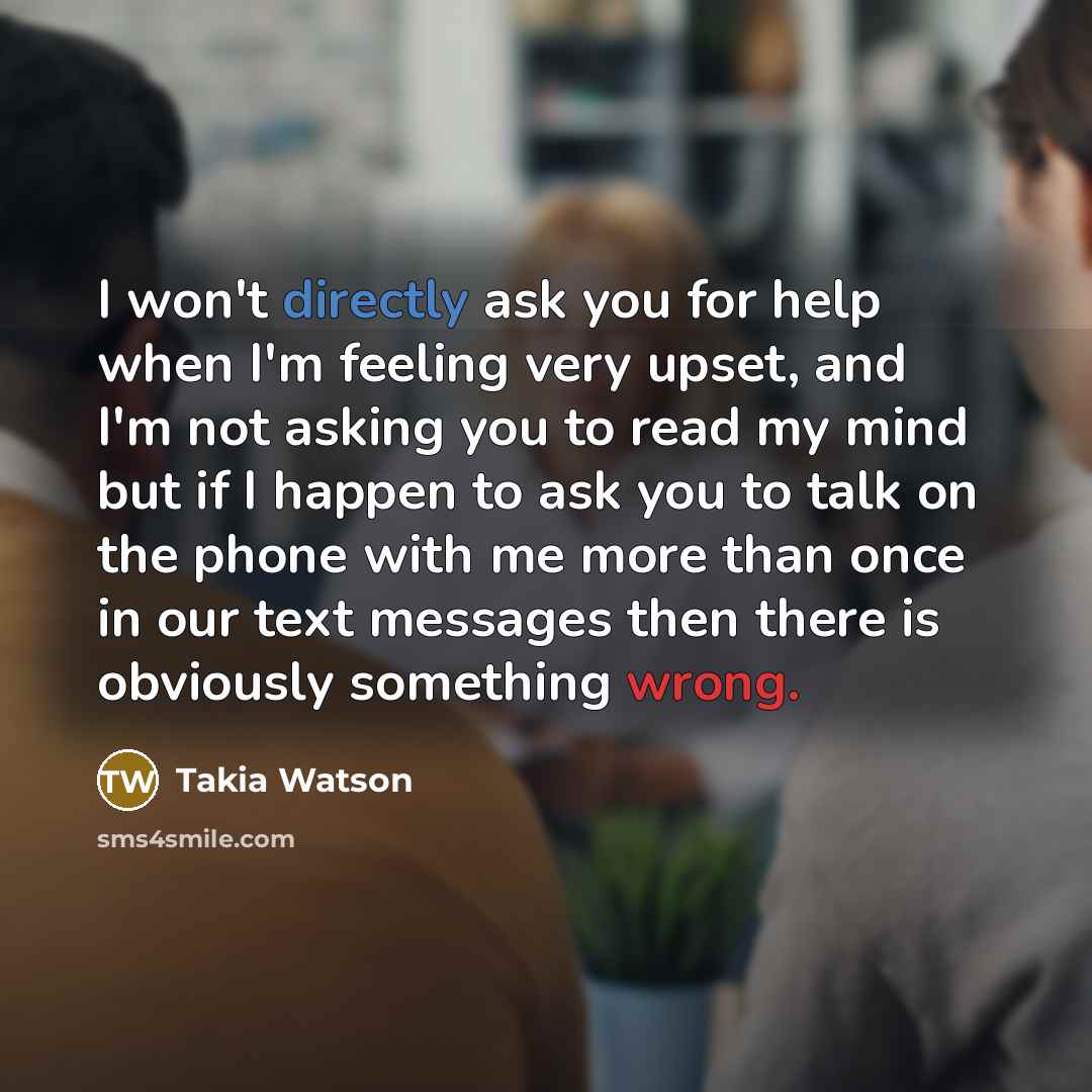 “I won't directly ask you for help when I'm feeling very upset, and I'm not asking you to read my mind but if I happen to ask you to talk on the phone with me more than once in our text messages then there is obviously something wrong.” quote by Takia Watson