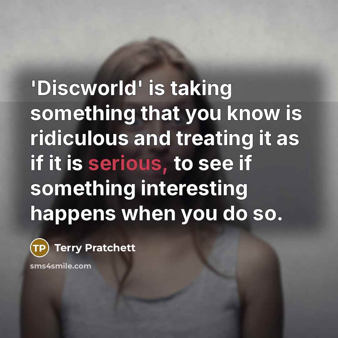 “'Discworld' is taking something that you know is ridiculous and treating it as if it is serious, to see if something interesting happens when you do so.” quote by Terry Pratchett