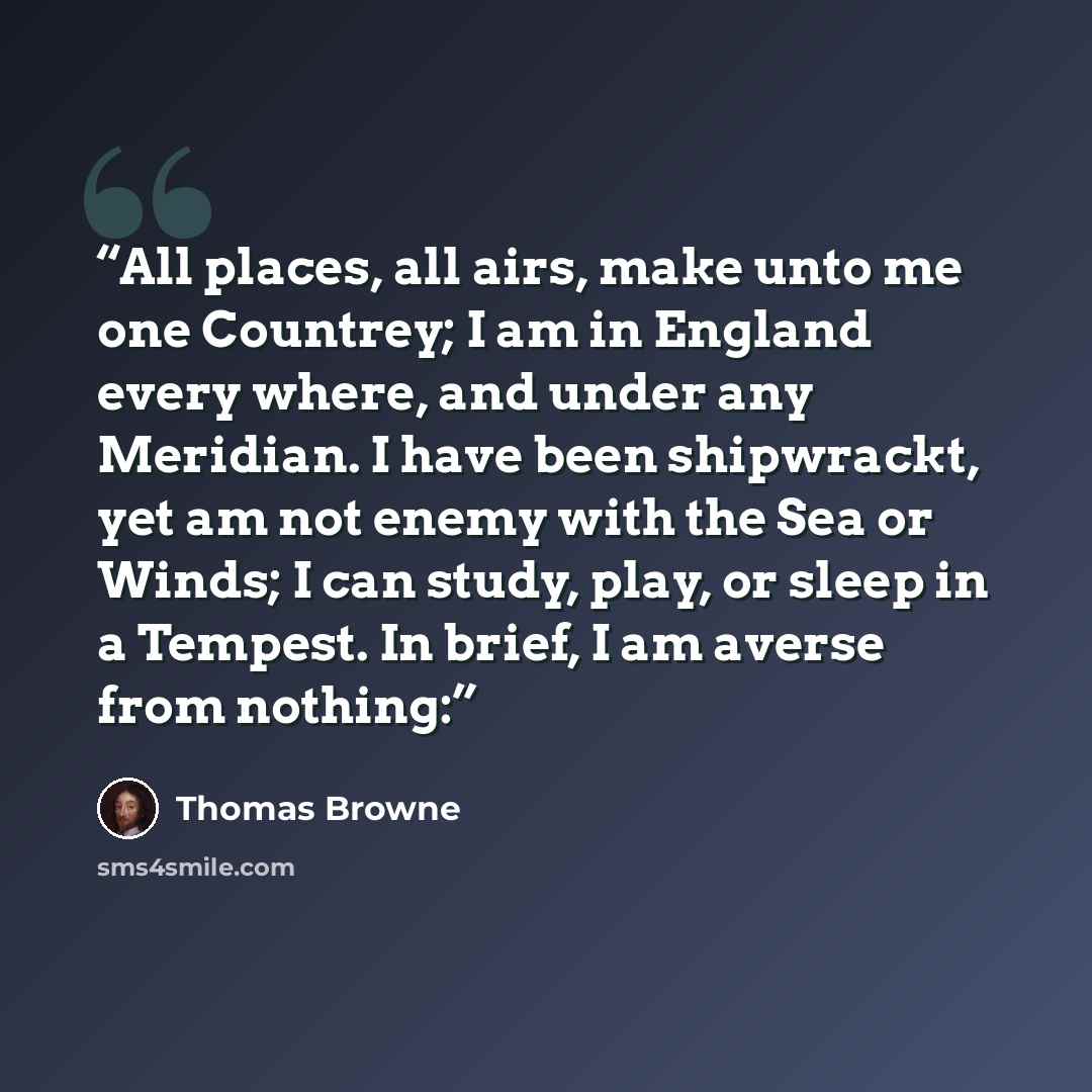 “All places, all airs, make unto me one Countrey; I am in England every where, and under any Meridian. I have been shipwrackt, yet am not enemy with the Sea or Winds; I can study, play, or sleep in a Tempest. In brief, I am averse from nothing:” quote by Thomas Browne