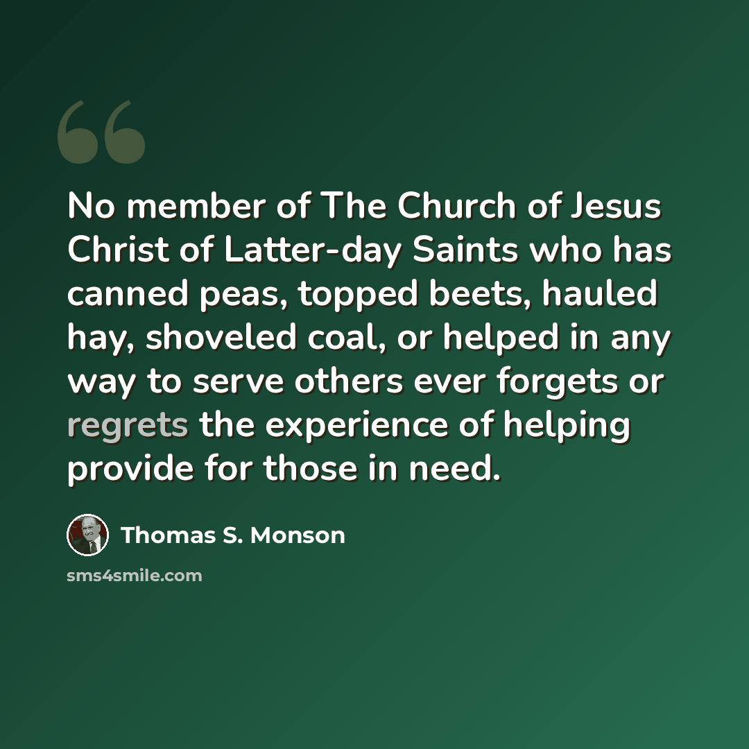 “No member of The Church of Jesus Christ of Latter-day Saints who has canned peas, topped beets, hauled hay, shoveled coal, or helped in any way to serve others ever forgets or regrets the experience of helping provide for those in need.” quote by Thomas S. Monson