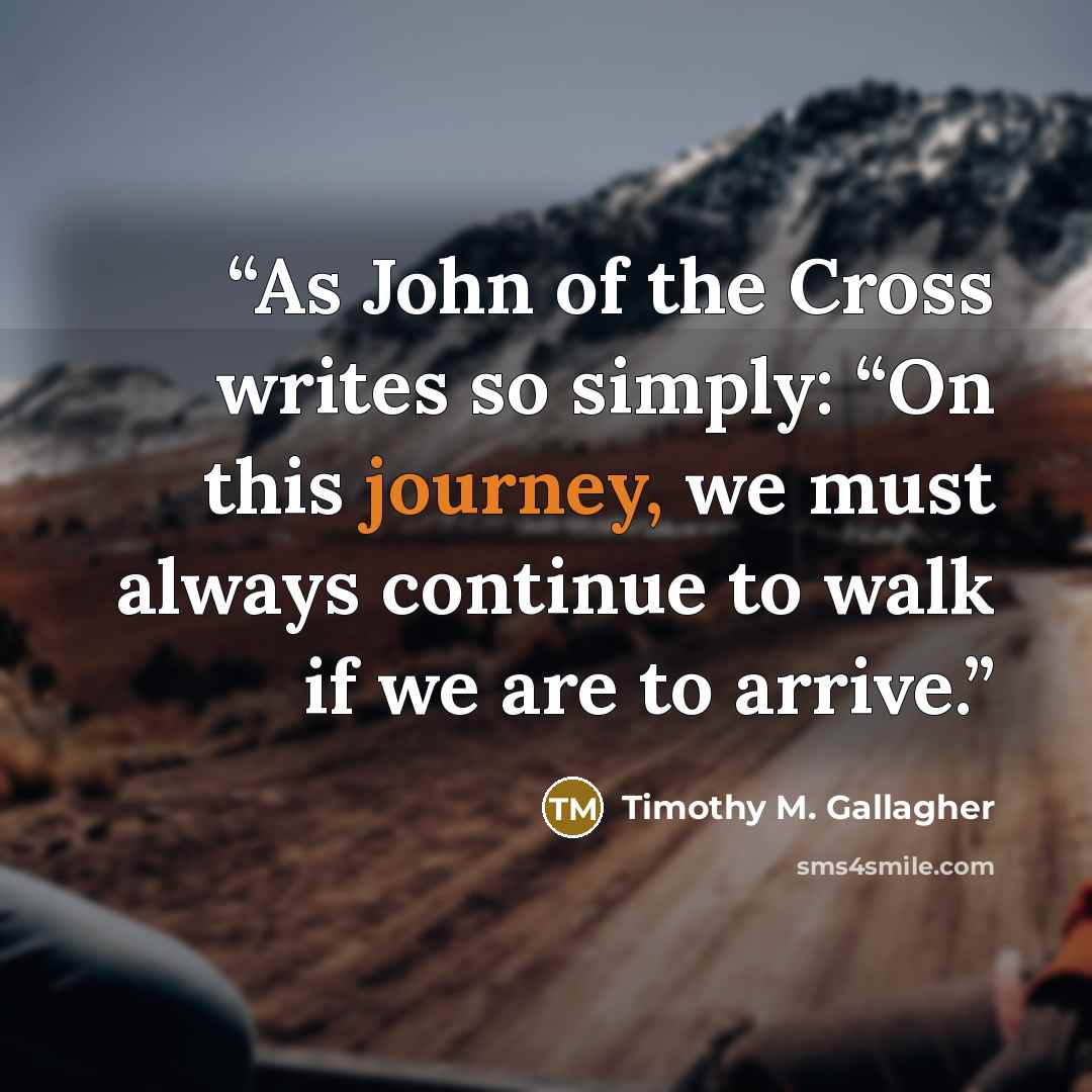 “As John of the Cross writes so simply: “On this journey, we must always continue to walk if we are to arrive.” quote by Timothy M. Gallagher