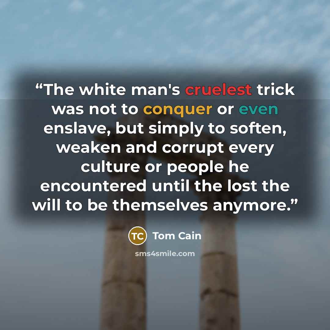 “The white man's cruelest trick was not to conquer or even enslave, but simply to soften, weaken and corrupt every culture or people he encountered until the lost the will to be themselves anymore.” quote by Tom Cain