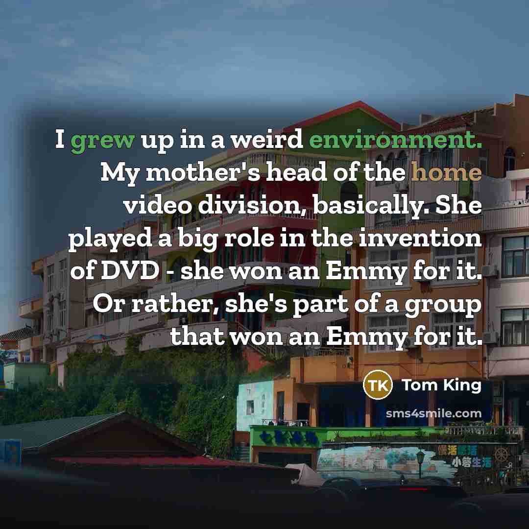 “I grew up in a weird environment. My mother's head of the home video division, basically. She played a big role in the invention of DVD - she won an Emmy for it. Or rather, she's part of a group that won an Emmy for it.” quote by Tom King