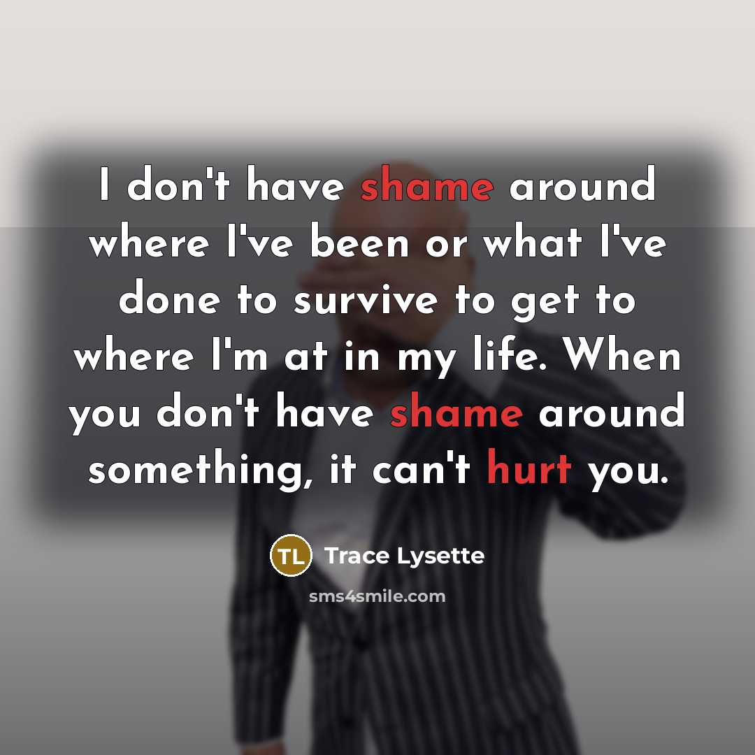 “I don't have shame around where I've been or what I've done to survive to get to where I'm at in my life. When you don't have shame around something, it can't hurt you.” quote by Trace Lysette