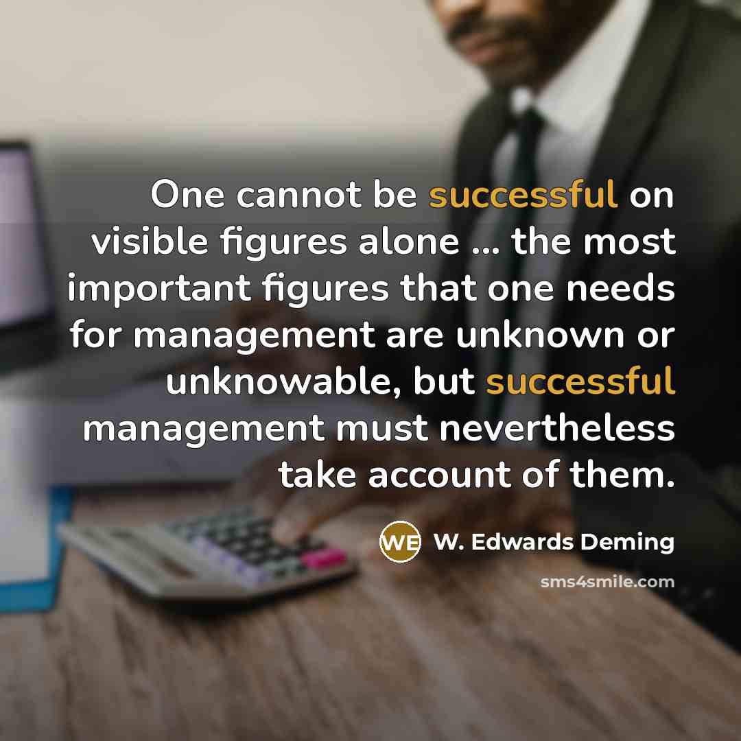 “One cannot be successful on visible figures alone ... the most important figures that one needs for management are unknown or unknowable, but successful management must nevertheless take account of them.” quote by W. Edwards Deming