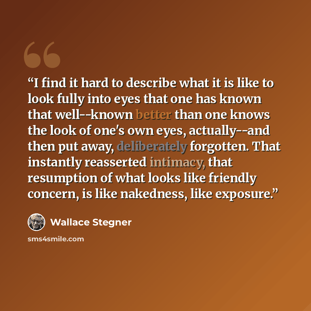 “I find it hard to describe what it is like to look fully into eyes that one has known that well--known better than one knows the look of one's own eyes, actually--and then put away, deliberately forgotten. That instantly reasserted intimacy, that resumption of what looks like friendly concern, is…” quote by Wallace Stegner