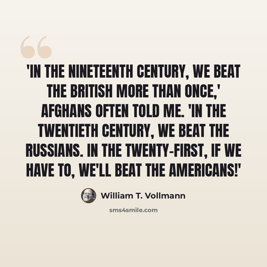 “'In the nineteenth century, we beat the British more than once,' Afghans often told me. 'In the twentieth century, we beat the Russians. In the twenty-first, if we have to, we'll beat the Americans!'” quote by William T. Vollmann