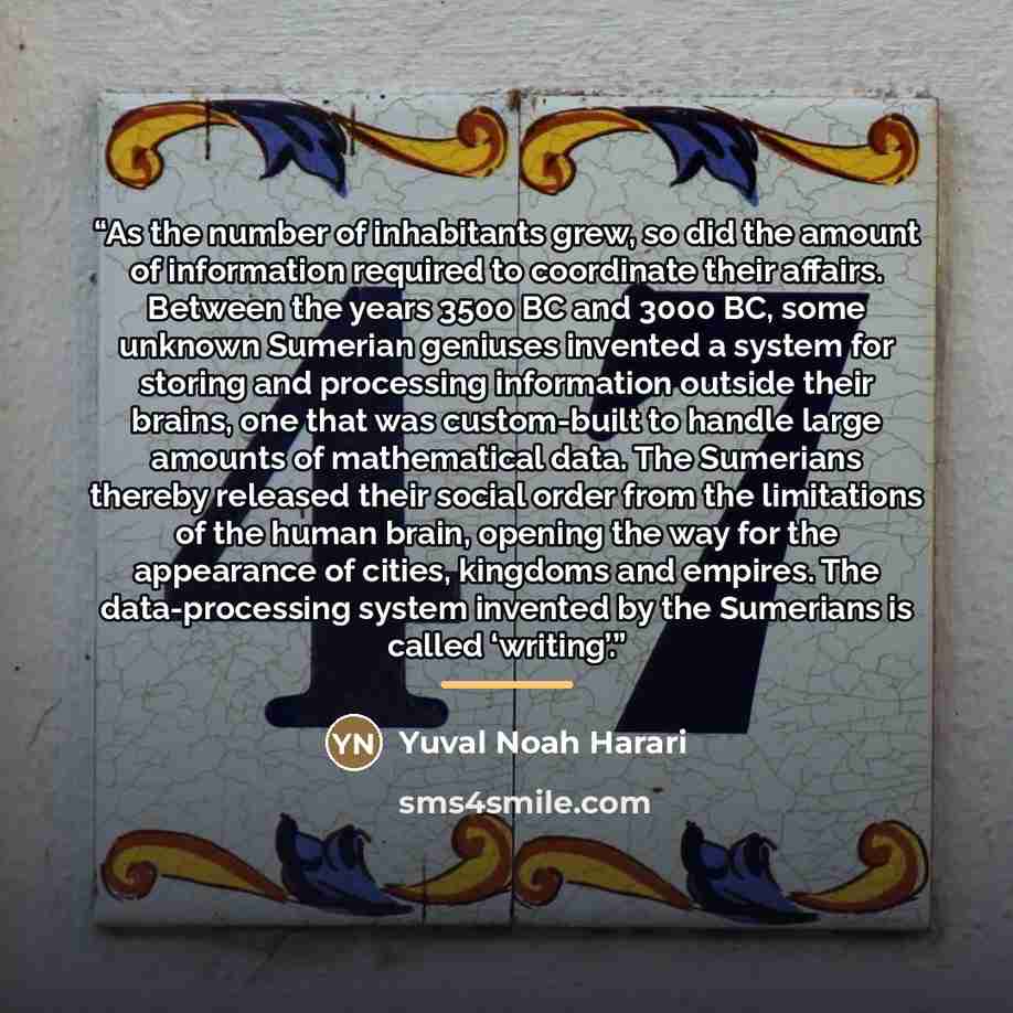 “As the number of inhabitants grew, so did the amount of information required to coordinate their affairs. Between the years 3500 BC and 3000 BC, some unknown Sumerian geniuses invented a system for storing and processing information outside their brains, one that was custom-built to handle large…” quote by Yuval Noah Harari