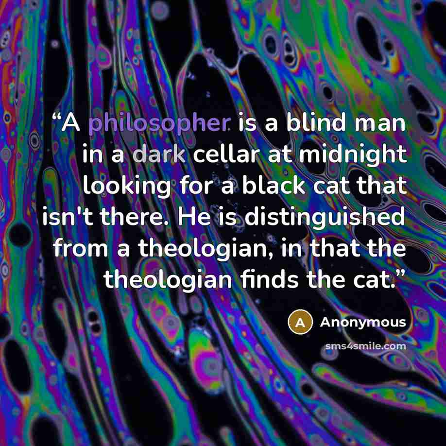 “A philosopher is a blind man in a dark cellar at midnight looking for a black cat that isn't there. He is distinguished from a theologian, in that the theologian finds the cat.” quote by Anonymous