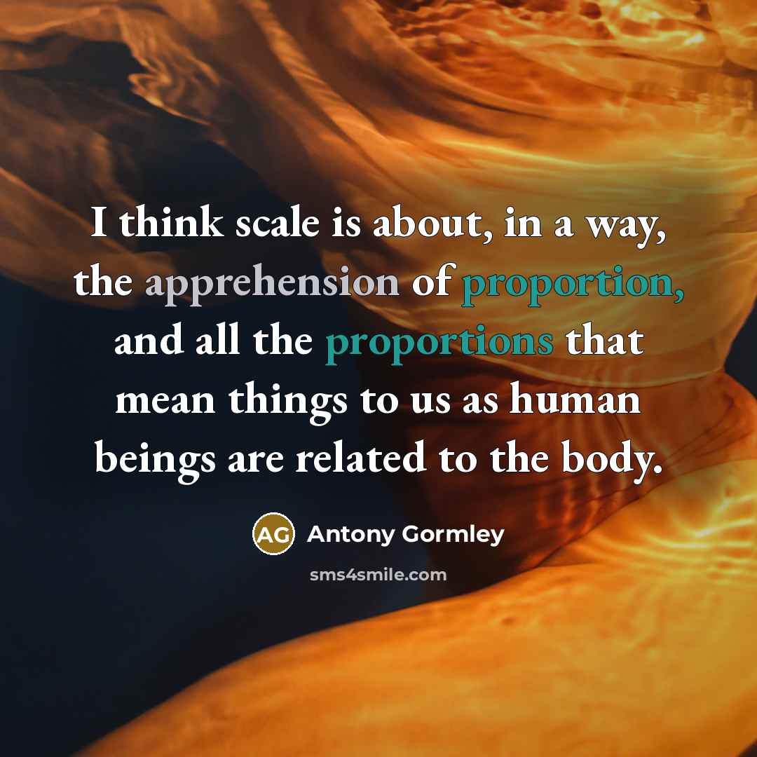 “I think scale is about, in a way, the apprehension of proportion, and all the proportions that mean things to us as human beings are related to the body.” quote by Antony Gormley