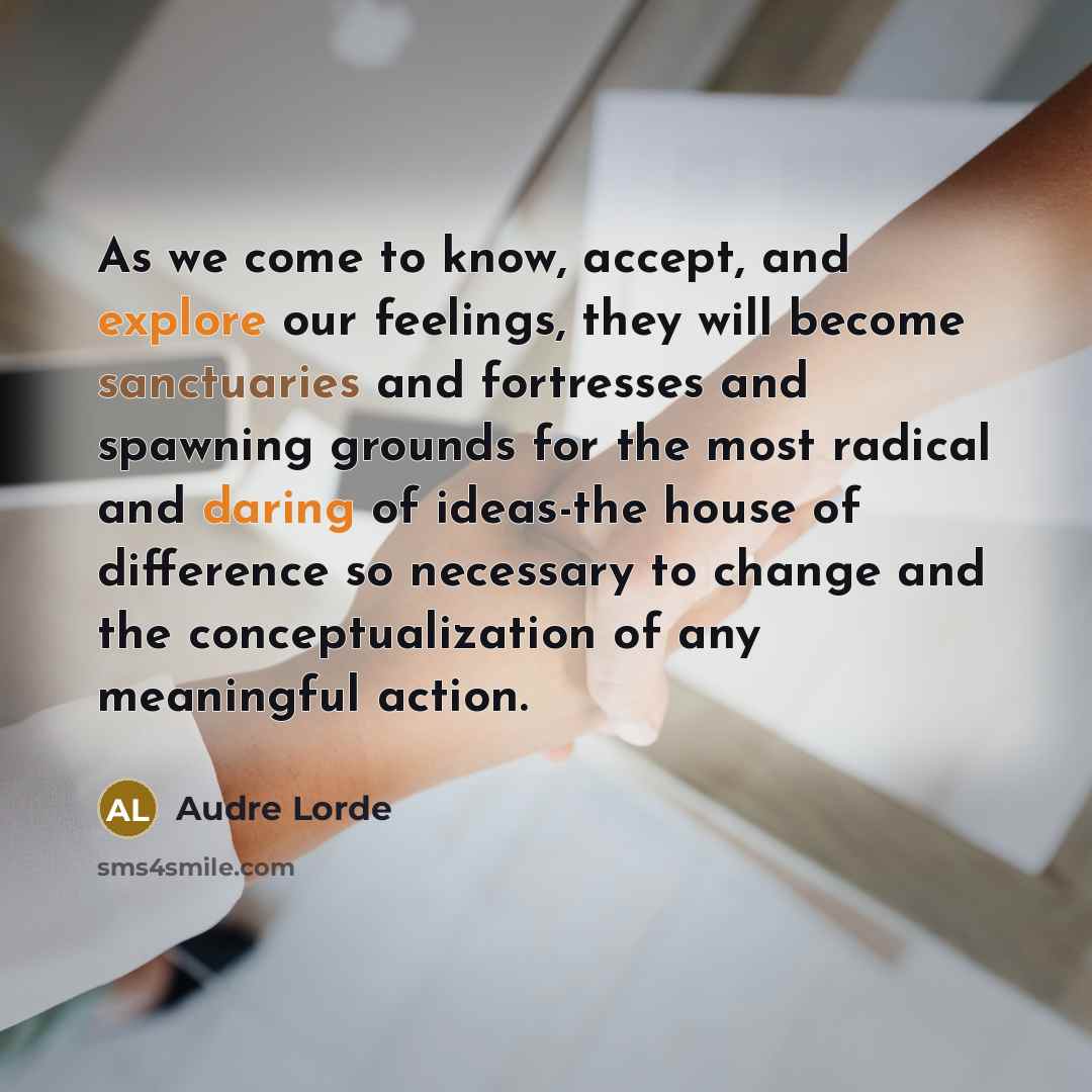 “As we come to know, accept, and explore our feelings, they will become sanctuaries and fortresses and spawning grounds for the most radical and daring of ideas-the house of difference so necessary to change and the conceptualization of any meaningful action.” quote by Audre Lorde