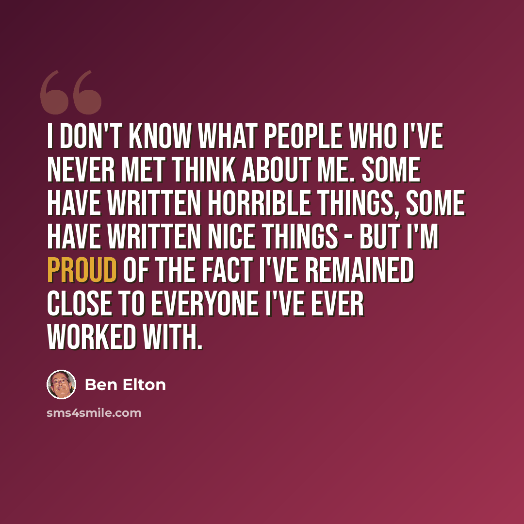 “I don't know what people who I've never met think about me. Some have written horrible things, some have written nice things - but I'm proud of the fact I've remained close to everyone I've ever worked with.” quote by Ben Elton