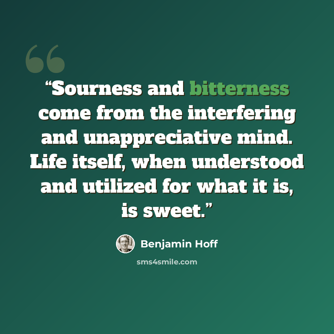 “Sourness and bitterness come from the interfering and unappreciative mind. Life itself, when understood and utilized for what it is, is sweet.” quote by Benjamin Hoff