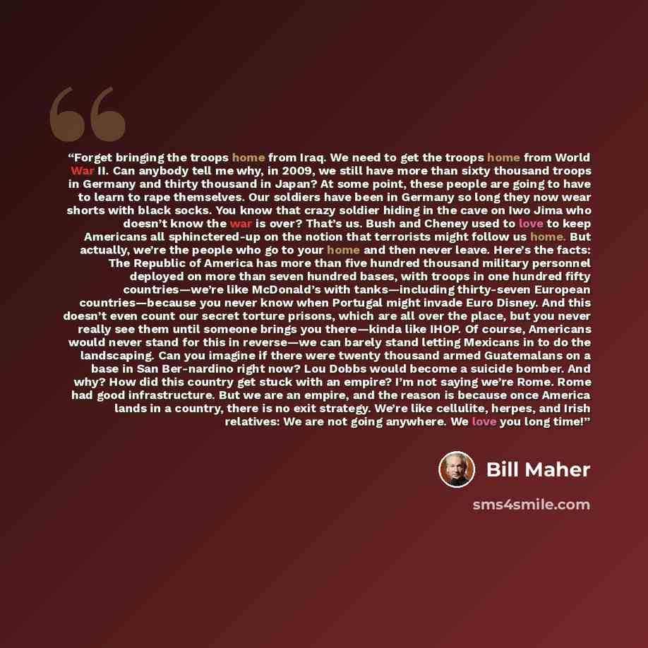 “Forget bringing the troops home from Iraq. We need to get the troops home from World War II. Can anybody tell me why, in 2009, we still have more than sixty thousand troops in Germany and thirty thousand in Japan? At some point, these people are going to have to learn to rape themselves. Our…” quote by Bill Maher