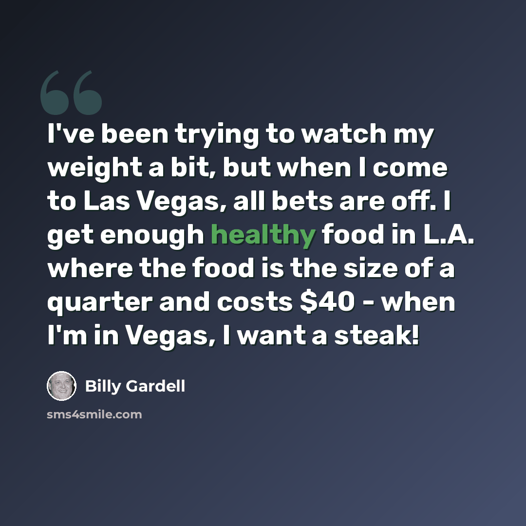 “I've been trying to watch my weight a bit, but when I come to Las Vegas, all bets are off. I get enough healthy food in L.A. where the food is the size of a quarter and costs $40 - when I'm in Vegas, I want a steak!” quote by Billy Gardell
